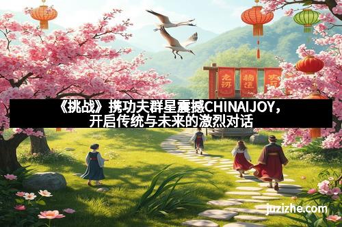 《挑战》携功夫群星震撼CHINAIJOY，开启传统与未来的激烈对话